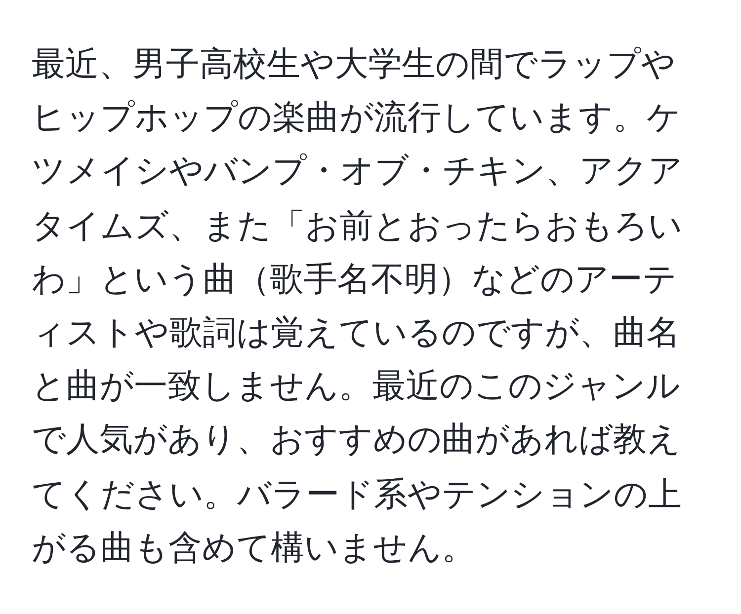 最近、男子高校生や大学生の間でラップやヒップホップの楽曲が流行しています。ケツメイシやバンプ・オブ・チキン、アクアタイムズ、また「お前とおったらおもろいわ」という曲歌手名不明などのアーティストや歌詞は覚えているのですが、曲名と曲が一致しません。最近のこのジャンルで人気があり、おすすめの曲があれば教えてください。バラード系やテンションの上がる曲も含めて構いません。