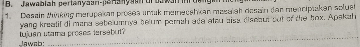 Jawablah pertanyaan-pertanyaan di bawan in dengar 
1. Desain thinking merupakan proses untuk memecahkan masalah desain dan menciptakan solusi 
yang kreatif di mana sebelumnya belum pernah ada atau bisa disebut out of the box. Apakah 
_ 
tujuan utama proses tersebut? 
Jawab: 
_