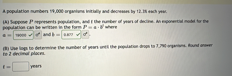 A population numbers 19,000 organisms initially and decreases by 12.3% each year. 
(A) Suppose P represents population, and t the number of years of decline. An exponential model for the 
population can be written in the form P=a· b^t where
a=19000sqrt()0^6 and b=0.877surd sigma^4. 
(B) Use logs to determine the number of years until the population drops to 7,790 organisms. Round answer 
to 2 decimal places.
t=□ years