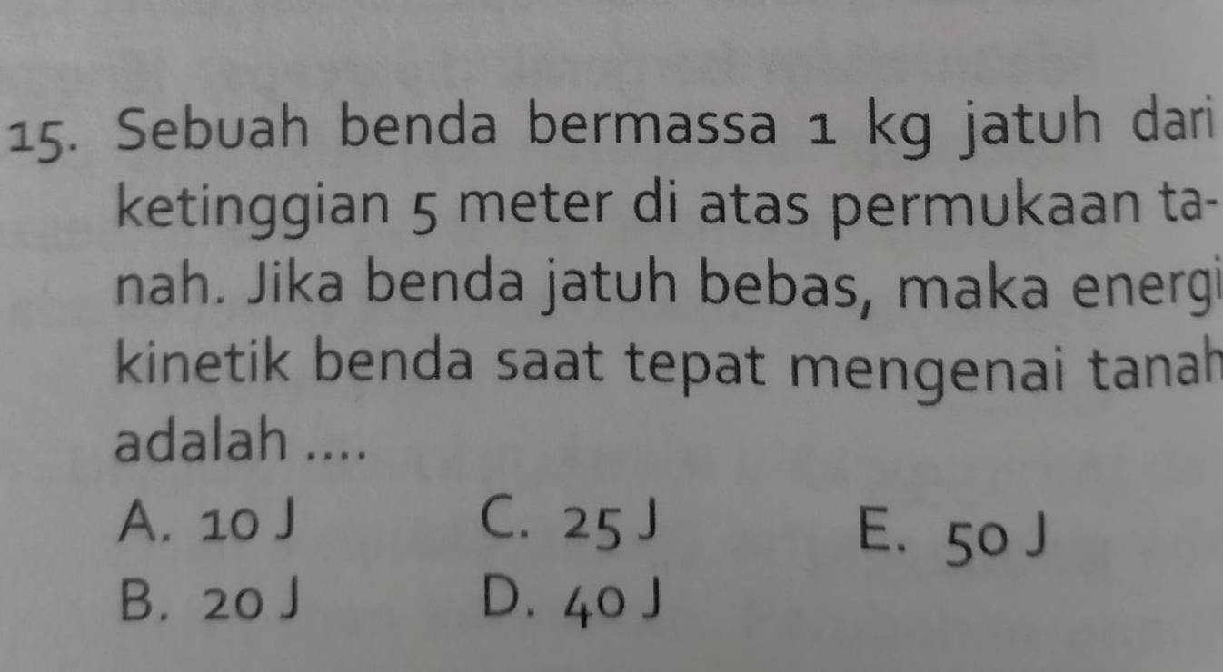 Sebuah benda bermassa 1 kg jatuh dari
ketinggian 5 meter di atas permukaan ta-
nah. Jika benda jatuh bebas, maka energ
kinetik benda saat tepat mengenai tanah
adalah ....
A. 10 J C. 25 J E. 50 J
B. 20 J D. 40 J