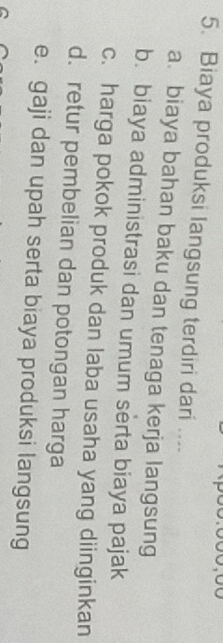 Biaya produksi langsung terdiri dari ....
a. biaya bahan baku dan tenaga kerja langsung
b. biaya administrasi dan umum serta biaya pajak
c. harga pokok produk dan laba usaha yang diinginkan
d. retur pembelian dan potongan harga
e. gaji dan upah serta biaya produksi langsung