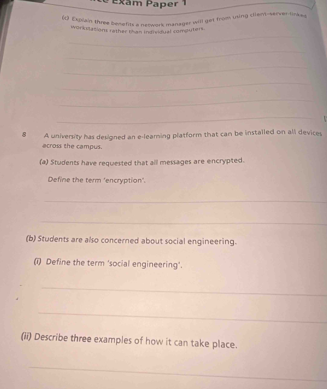 é Exam Paper 1 
(c) Explain three benefits a network manager will get from using client--server-linked 
_ 
workstations rather than individual computers. 
_ 
_ 
_ 
_ 
_ 
8 A university has designed an e-learning platform that can be installed on all devices 
across the campus. 
(a) Students have requested that all messages are encrypted. 
Define the term ‘encryption’. 
_ 
_ 
(b) Students are also concerned about social engineering. 
(i) Define the term ‘social engineering’. 
_ 
_ 
(ii) Describe three examples of how it can take place. 
_