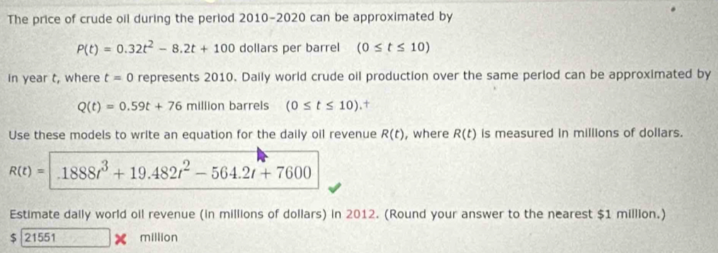 The price of crude oil during the period 2010-2020 can be approximated by
P(t)=0.32t^2-8.2t+100 dollars per barrel (0≤ t≤ 10)
in year t, where t=0 represents 2010. Daily world crude oil production over the same period can be approximated by
Q(t)=0.59t+76m illion barrels (0≤ t≤ 10).+ 
Use these models to write an equation for the daily oil revenue R(t) , where R(t) is measured in millions of dollars.
R(t)= 1888t^3+19.482t^2-564.2t+7600
Estimate daily world oil revenue (in millions of dollars) in 2012. (Round your answer to the nearest $1 million.)
$|21551 million