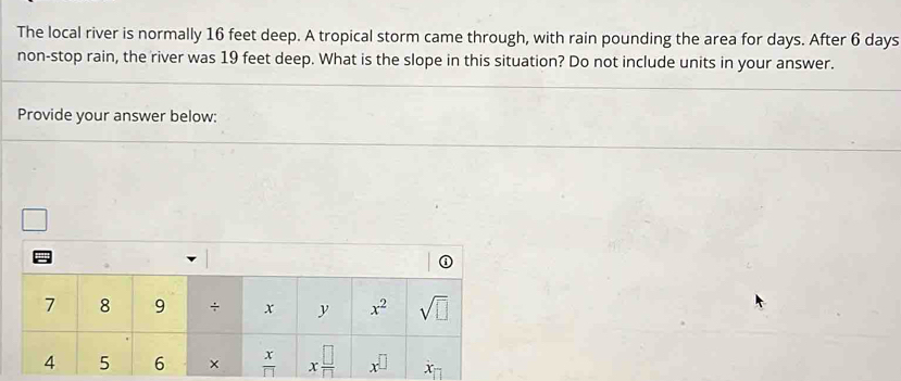 The local river is normally 16 feet deep. A tropical storm came through, with rain pounding the area for days. After 6 days
non-stop rain, the river was 19 feet deep. What is the slope in this situation? Do not include units in your answer.
Provide your answer below: