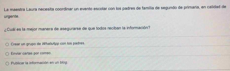 La maestra Laura necesita coordinar un evento escolar con los padres de familia de segundo de primaria, en calidad de
urgente.
¿Cuál es la mejor manera de asegurarse de que todos reciban la información?
Crear un grupo de WhatsApp con los padres.
Enviar cartas por correo.
Publicar la información en un blog.