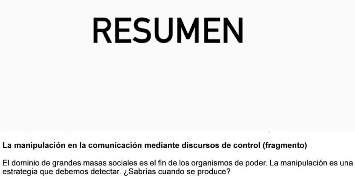 RESUMEN 
La manipulación en la comunicación mediante discursos de control (fragmento) 
El dominio de grandes masas sociales es el fin de los organismos de poder. La manipulación es una 
estrategia que debemos detectar. ¿Sabrías cuando se produce?