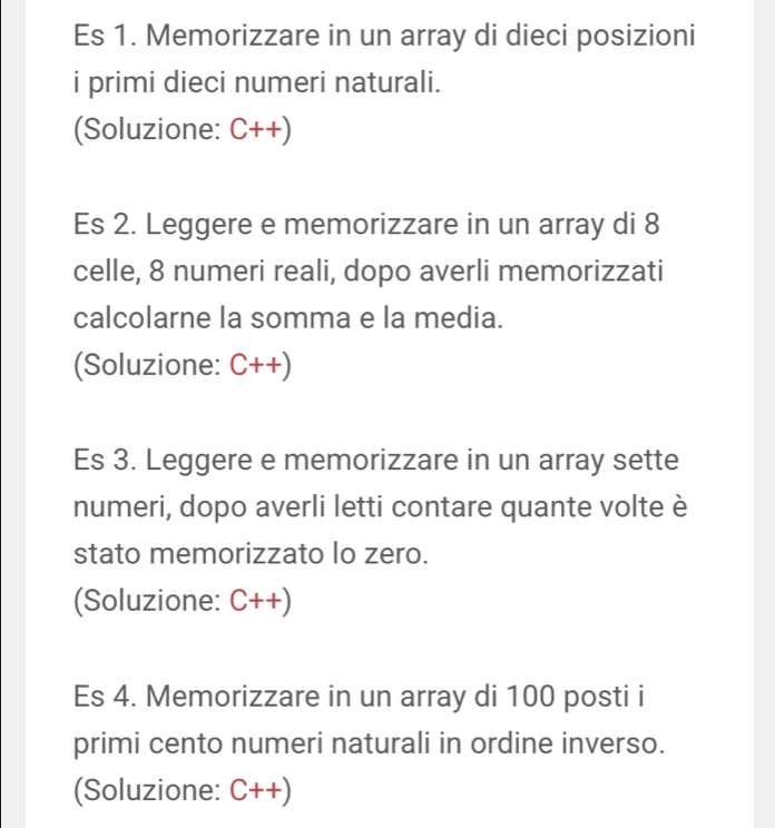 Es 1. Memorizzare in un array di dieci posizioni 
i primi dieci numeri naturali. 
(Soluzione: C++)
Es 2. Leggere e memorizzare in un array di 8
celle, 8 numeri reali, dopo averli memorizzati 
calcolarne la somma e la media. 
(Soluzione: C++)
Es 3. Leggere e memorizzare in un array sette 
numeri, dopo averli letti contare quante volte è 
stato memorizzato lo zero. 
(Soluzione: C++)
Es 4. Memorizzare in un array di 100 posti i 
primi cento numeri naturali in ordine inverso. 
(Soluzione: C++)