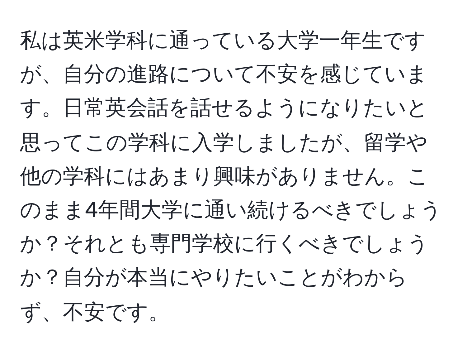 私は英米学科に通っている大学一年生ですが、自分の進路について不安を感じています。日常英会話を話せるようになりたいと思ってこの学科に入学しましたが、留学や他の学科にはあまり興味がありません。このまま4年間大学に通い続けるべきでしょうか？それとも専門学校に行くべきでしょうか？自分が本当にやりたいことがわからず、不安です。