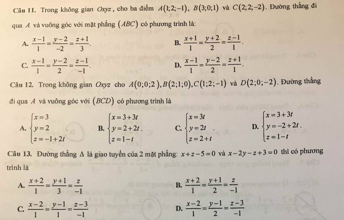 Trong không gian Oxyz, cho ba điểm A(1;2;-1),B(3;0;1) và C(2;2;-2). Đường thẳng đi
qua A và vuông góc với mặt phẳng (ABC) có phương trình là:
A.  (x-1)/1 = (y-2)/-2 = (z+1)/3 .  (x+1)/1 = (y+2)/2 = (z-1)/1 .
B.
C.  (x-1)/1 = (y-2)/2 = (z-1)/-1 .  (x-1)/1 = (y-2)/2 = (z+1)/1 .
D.
Câu 12. Trong không gian Oxyz cho A(0;0;2),B(2;1;0),C(1;2;-1) và D(2;0;-2). Đường thẳng
đi qua A và vuông góc với (BCD) có phương trình là
A. beginarrayl x=3 y=2 z=-1+2iendarray. B. beginarrayl x=3+3t y=2+2t. z=1-tendarray. C. beginarrayl x=3t y=2t. z=2+tendarray. beginarrayl x=3+3t y=-2+2t. z=1-tendarray.
D.
Câu 13. Đường thẳng Δ là giao tuyến của 2 mặt phẳng: x+z-5=0 và x-2y-z+3=0 thì có phương
trình là
A.  (x+2)/1 = (y+1)/3 = z/-1   (x+2)/1 = (y+1)/2 = z/-1 
B.
C.  (x-2)/1 = (y-1)/1 = (z-3)/-1   (x-2)/1 = (y-1)/2 = (z-3)/-1 
D.