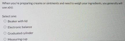 When you're preparing creams or ointments and need to weigh your ingredients, you generally will
use a(n :
Select one:
Beaker with lid
Electronic balance
Graduated cylinder
Measuring cup