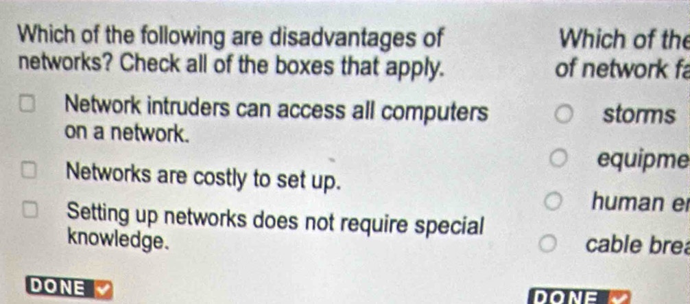 Which of the following are disadvantages of Which of the
networks? Check all of the boxes that apply. of network fa
Network intruders can access all computers storms
on a network.
equipme
Networks are costly to set up.
human er
Setting up networks does not require special
knowledge. cable bre
DONE
DONE