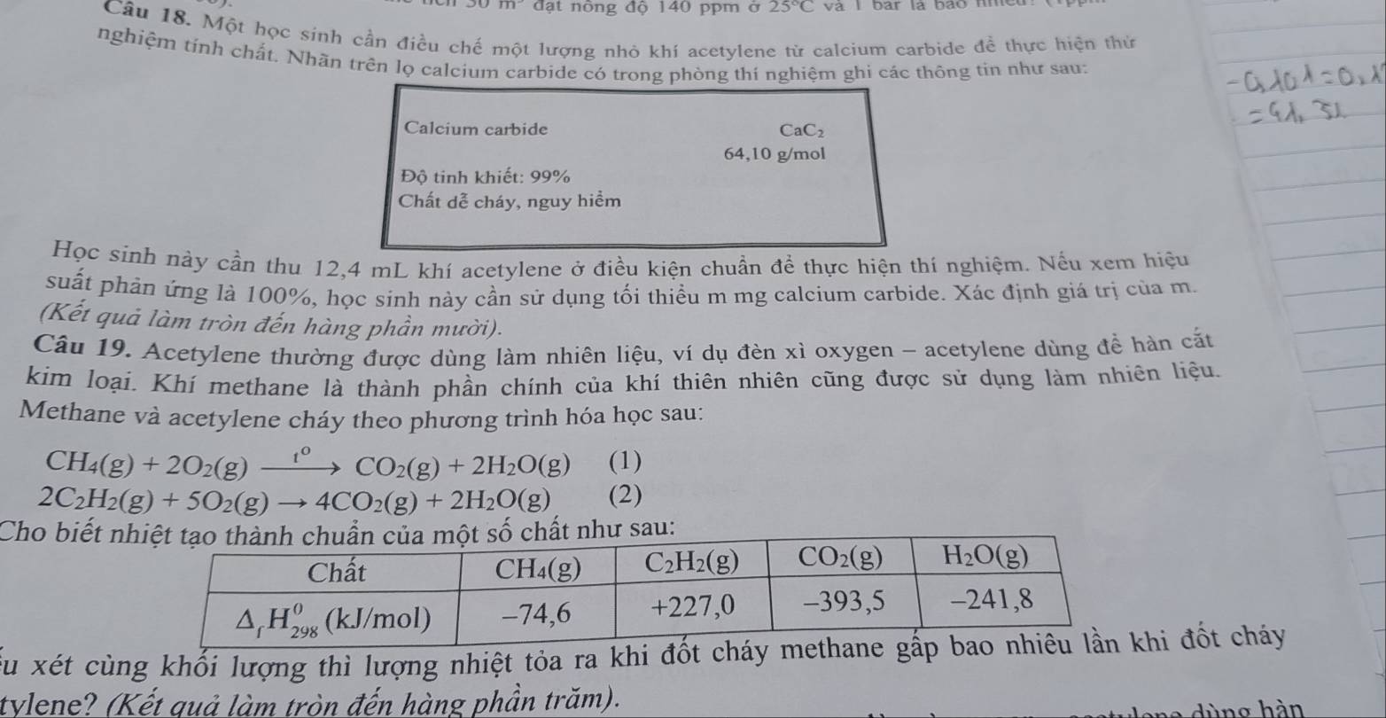 m đạt nông độ 140 ppm ở 25°C và I bar là bao nmeu
Câu 18. Một học sinh cần điều chế một lượng nhỏ khí acetylene từ calcium carbide để thực hiện thứ
nghiệm tính chất. Nhãn trên lọ calcium carbide có trong phòng thí nghiệm ghi các thông tin như sau:
Calcium carbide CaC_2
64,10 g/mol
Độ tinh khiết: 99%
Chất dễ cháy, nguy hiểm
Học sinh này cần thu 12,4 mL khí acetylene ở điều kiện chuẩn để thực hiện thí nghiệm. Nếu xem hiệu
suất phản ứng là 100%, học sinh này cần sử dụng tối thiều m mg calcium carbide. Xác định giá trị của m.
(Kết quả làm tròn đến hàng phần mười).
Cầu 19. Acetylene thường được dùng làm nhiên liệu, ví dụ đèn xì oxygen - acetylene dùng để hàn cắt
kim loại. Khí methane là thành phần chính của khí thiên nhiên cũng được sử dụng làm nhiên liệu.
Methane và acetylene cháy theo phương trình hóa học sau:
CH_4(g)+2O_2(g)xrightarrow t^0CO_2(g)+2H_2O(g) (1)
2C_2H_2(g)+5O_2(g)to 4CO_2(g)+2H_2O(g) (2)
Cho biết n
Ấu xét cùng khối lượng thì lượng nhiệt tỏa ra khi đốt cháyhi đốt cháy
tylene? (Kết quả làm tròn đến hàng phần trăm).