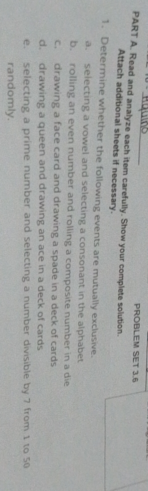 PROBLEM SET 3.6 
PART A. Read and analyze each item carefully. Show your complete solution. 
Attach additional sheets if necessary. 
1. Determine whether the following events are mutually exclusive. 
a. selecting a vowel and selecting a consonant in the alphabet 
b. rolling an even number and rolling a composite number in a die 
c.drawing a face card and drawing a spade in a deck of cards 
d. drawing a queen and drawing an ace in a deck of cards 
e. selecting a prime number and selecting a number divisible by 7 from 1 to 50
randomly.