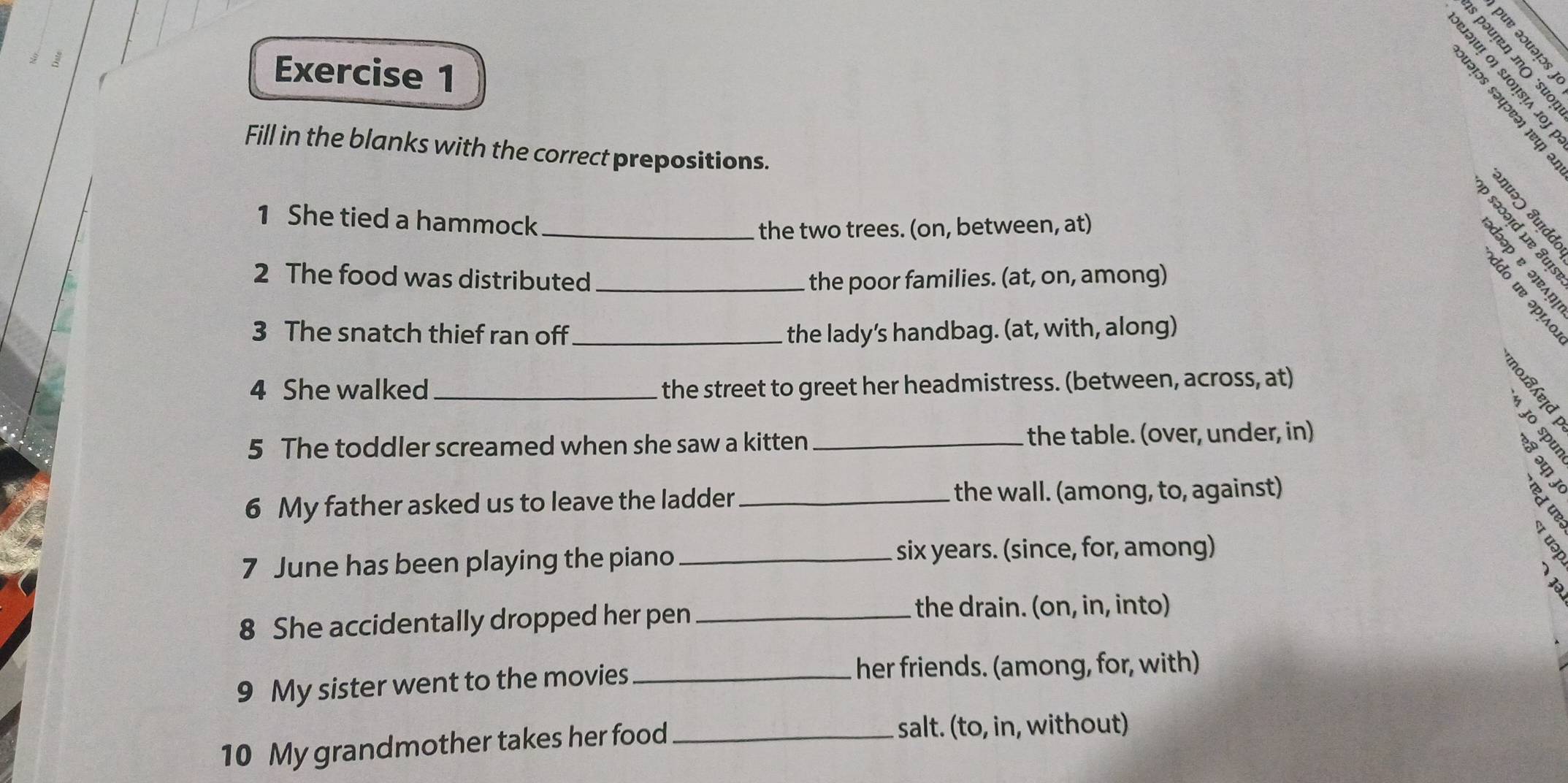 é é é 
Exercise 1 
§ ª . º 
Fill in the blanks with the correct prepositions. 

1 She tied a hammock_ 
the two trees. (on, between, at) 
∞ 
2 The food was distributed _the poor families. (at, on, among) 
3 The snatch thief ran off_ the lady’s handbag. (at, with, along) 
4 She walked _the street to greet her headmistress. (between, across, at) 
5 The toddler screamed when she saw a kitten _ the table. (over, under, in) 
6 My father asked us to leave the ladder_ 
the wall. (among, to, against) 
7 June has been playing the piano _six years. (since, for, among) 
8 She accidentally dropped her pen_ 
the drain. (on, in, into) 
9 My sister went to the movies_ 
her friends. (among, for, with) 
10 My grandmother takes her food_ 
salt. (to, in, without)