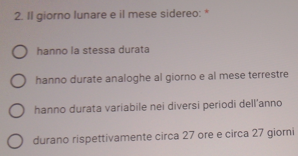 Il giorno lunare e il mese sidereo: *
hanno la stessa durata
hanno durate analoghe al giorno e al mese terrestre
hanno durata variabile nei diversi periodi dell’anno
durano rispettivamente circa 27 ore e circa 27 giorni