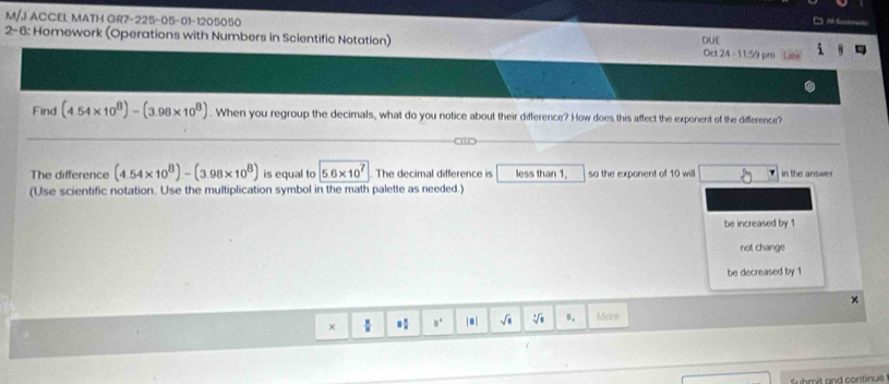 M/J ACCEL MATH GR7-225-05-01-1205050 
') Al Sockman 
2-6: Homework (Operations with Numbers in Scientific Notation) DUE Oct 24 - 11:59 pm 
Find (4.54* 10^8)-(3.98* 10^8). When you regroup the decimals, what do you notice about their difference? How does this affect the exponent of the difference? 
The difference (4.54* 10^8)-(3.98* 10^8) is equal to 5.6* 10^7 The decimal difference is less than 1, so the exponent of 10 will in the ariswer 
(Use scientific notation. Use the multiplication symbol in the math palette as needed.) 
be increased by 1
not change 
be decreased by 1
× 
×  *: □^(□) |■| √i n. More 
suhmit and continue