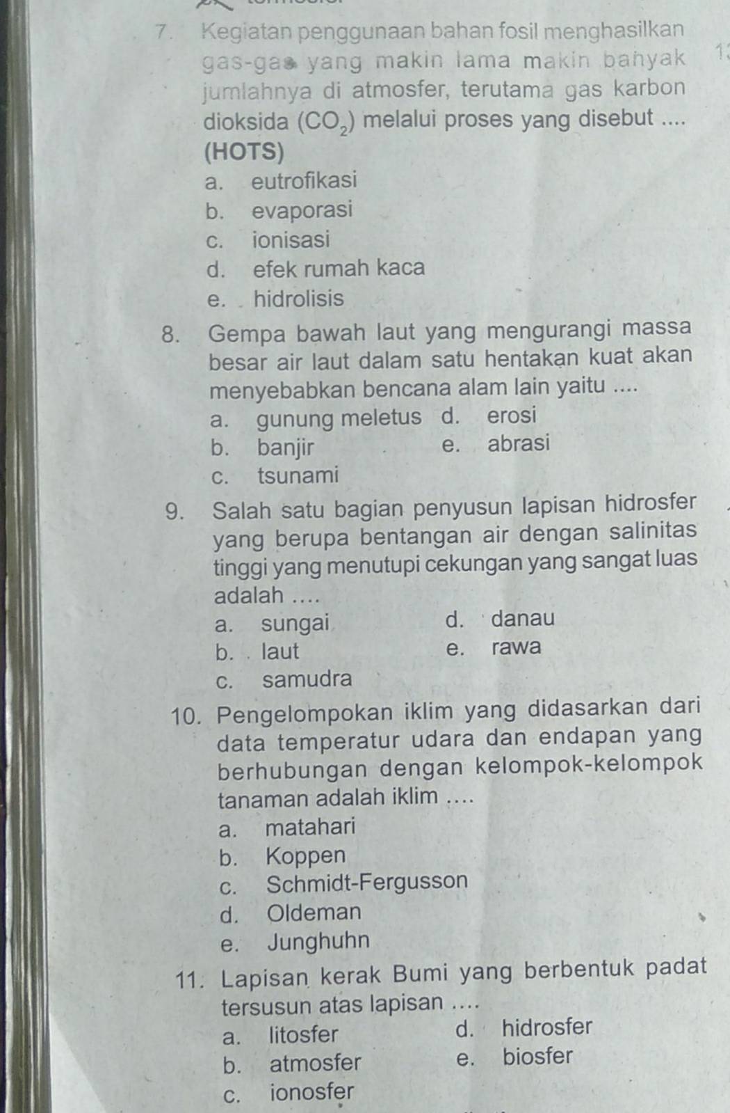 Kegiatan penggunaan bahan fosil menghasilkan
gas-gas yang makin lama makin bahyak 13
jumlahnya di atmosfer, terutama gas karbon
dioksida (CO_2) melalui proses yang disebut ....
(HOTS)
a. eutrofikasi
b. evaporasi
c. ionisasi
d. efek rumah kaca
e. hidrolisis
8. Gempa bawah laut yang mengurangi massa
besar air laut dalam satu hentakan kuat akan
menyebabkan bencana alam lain yaitu ....
a. gunung meletus d. erosi
b. banjir e. abrasi
c. tsunami
9. Salah satu bagian penyusun lapisan hidrosfer
yang berupa bentangan air dengan salinitas
tinggi yang menutupi cekungan yang sangat luas
adalah ....
a. sungai d. danau
b. laut e. rawa
c. samudra
10. Pengelompokan iklim yang didasarkan dari
data temperatur udara dan endapan yang
berhubungan dengan kelompok-kelompok
tanaman adalah iklim ....
a. matahari
b. Koppen
c. Schmidt-Fergusson
d. Oldeman
e. Junghuhn
11. Lapisan kerak Bumi yang berbentuk padat
tersusun atas lapisan ....
a. litosfer d. hidrosfer
b. atmosfer e. biosfer
c. ionosfer