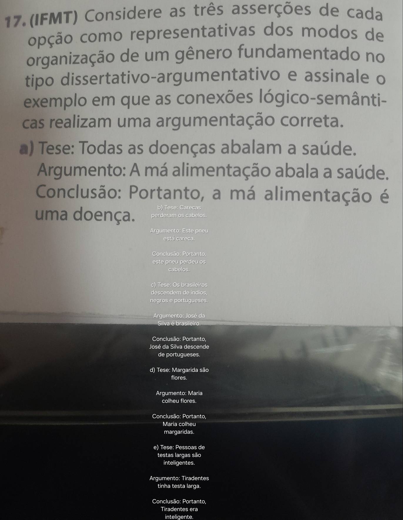 (IFMT) Considere as três asserções de cada
opção como representativas dos modos de
organização de um gênero fundamentado no
tipo dissertativo-argumentativo e assinale o
exemplo em que as conexões lógico-semânti-
cas realizam uma argumentação correta.
a) Tese: Todas as doenças abalam a saúde.
Argumento: A má alimentação abala a saúde,
Conclusão: Portanto, a má alimentação é
b) Tese: Carecas
uma doença. perderam os cabelos.
Arqumento: Este pneu
está careca.
Conclusão: Portanto,
este pneu perdeu os
cabelos.
c) Tese: Os brasileiros
descendem de indios,
negros e portugueses.
Argumento: José da
Silva é brasileiro.
Conclusão: Portanto,
José da Silva descende
de portugueses.
d) Tese: Margarida são
flores.
Argumento: Maria
colheu flores.
Conclusão: Portanto,
Maria colheu
margaridas.
e) Tese: Pessoas de
testas largas são
inteligentes.
Argumento: Tiradentes
tinha testa larga.
Conclusão: Portanto,
Tiradentes era
inteligente.