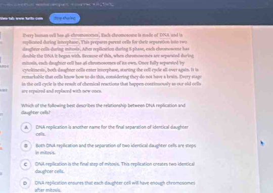 == to a n pe 
View tab oww furito com Stop thaing
Every human vell has 46 chromosoeses, Each chromosome is made of DNA and is
replioned during interphase . This peepares parent cells for their separation into two
daughter cells during mitosis. After replication during S phase, each chromosome has
double the DNA it began with. Because of this, when chromosomes are separatod during
mitosis, each daughter cell has 46 chromosomes of its own. Once fully separated by
cytokinesis , both daughter cella enter interphase, starting the cell cycle all over again. It is
remarkable that cells know how to do this, considering they do not have a brain. Every stage
in the cell cycle is the result of chemical reactions that happen continuously as our old cells
are repaired and replaced with new ones.
Which of the following best describes the relationship between DNA replication and
daughter cells?
A DNA replication is another name for the final separation of identical daughter
cells.
B Both DNA replication and the separation of two identical daughter cells are steps
in mitosis.
C DNA replication is the final step of mitosis. This replication creates two identical
daughter cells.
D DNA replication ensures that each daughter cell will have enough chromosomes
after mitosis.