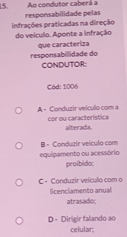 Ao condutor caberá a
responsabilidade pelas
infrações praticadas na direção
do veículo. Aponte a infração
que caracteriza
responsabilidade do
CONDUTOR:
Cód: 1006
A - Conduzir veículo com a
cor ou característica
alterada.
B - Conduzir veículo com
equipamento ou acessório
proibido;
C - Conduzir veículo com o
licenciamento anual
atrasado;
D - Dirigir falando ao
celular;