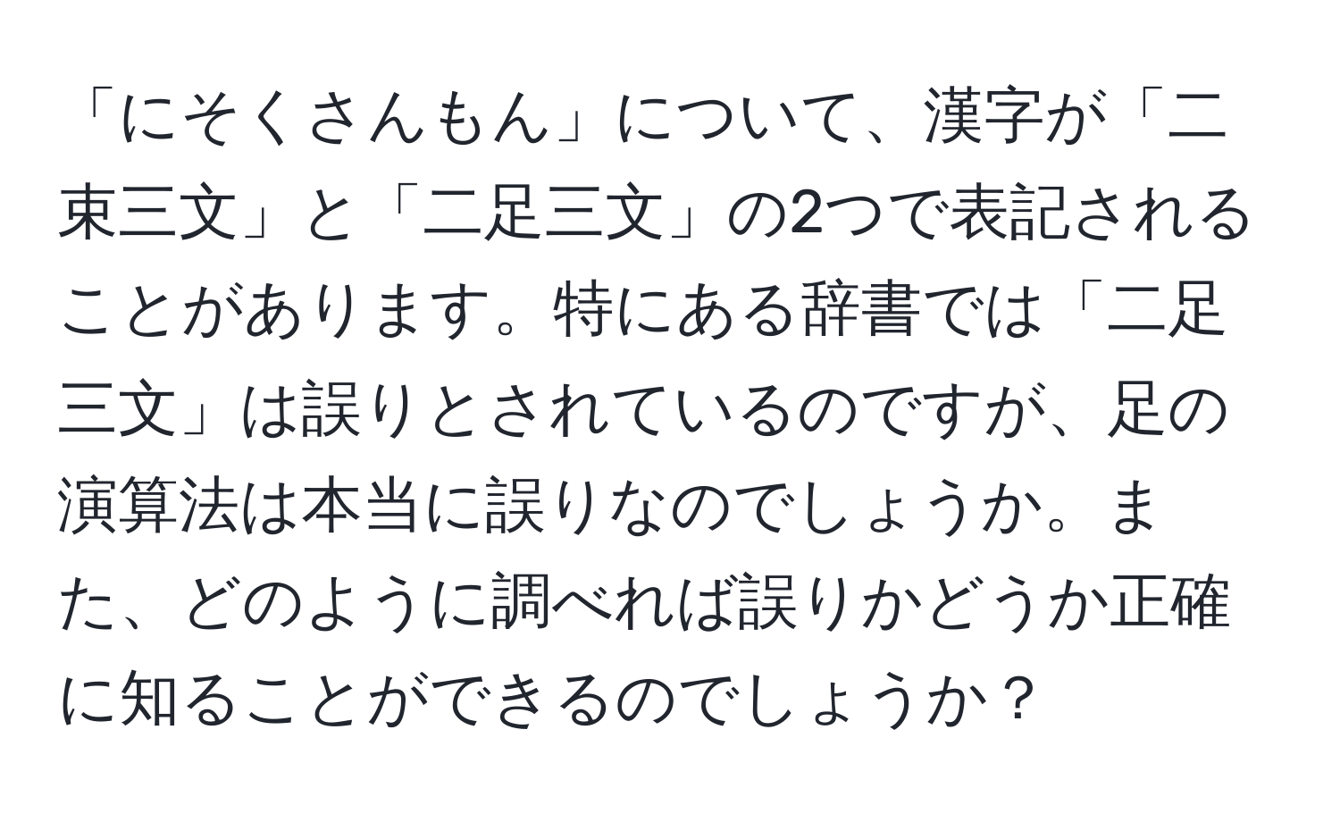 「にそくさんもん」について、漢字が「二束三文」と「二足三文」の2つで表記されることがあります。特にある辞書では「二足三文」は誤りとされているのですが、足の演算法は本当に誤りなのでしょうか。また、どのように調べれば誤りかどうか正確に知ることができるのでしょうか？