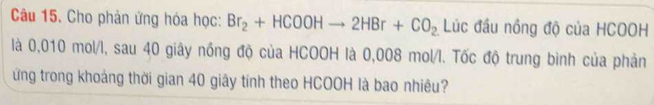 Cho phản ứng hóa học: Br_2+HCOOHto 2HBr+CO_2 Lúc đầu nồng độ của HCOOH 
là 0,010 mol/l, sau 40 giây nồng độ của HCOOH là 0,008 mol/l. Tốc độ trung bình của phản 
ứng trong khoảng thời gian 40 giây tính theo HCOOH là bao nhiêu?