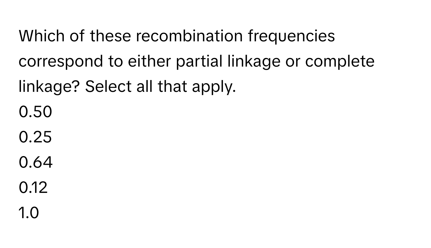 Which of these recombination frequencies correspond to either partial linkage or complete linkage? Select all that apply. 
0.50
0.25
0.64
0.12
1.0