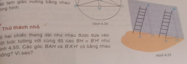 ập tam giác vuồng bằng nhau 
ong hình. 
Thử thách nhỏ
6 hai chiếc thang dài như nhau được dựa vào 
ột bức tường với cùng độ cao BH=BH như 
ình 4.55. Các góc BAH và B'A'H có bằng nhau 
hông? Vì sao?