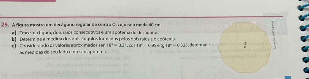 A figura mostra um decágono regular de centro O, cujo raio mede 40 cm. 
a) Trace, na figura, dois raios consecutivos e um apótema do decágono. 
b) Determine a medida dos dois ângulos formados pelos dois raios e o apótema. 
c) Considerando os valores aproximados sen 18°=0,31, cos 18°=0,95etg18°=0,325 , determine 
as medidas do seu lado e do seu apótema.