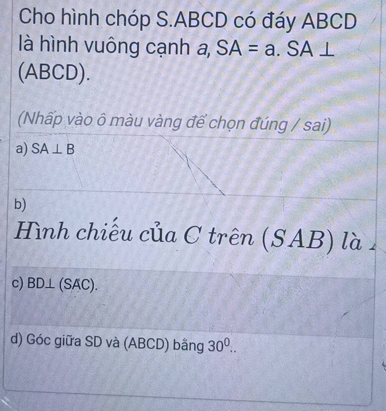 Cho hình chóp S. ABCD có đáy ABCD
là hình vuông cạnh a, SA=a.SA⊥
(ABCD). 
(Nhấp vào ô màu vàng để chọn đúng / sai) 
a) SA⊥ B
b) 
Hình chiếu của C trên (SAB) là 
c) BD⊥ (SAC). 
d) Góc giữa SD và (ABCD) bằng 30^0..