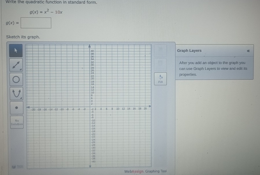 Write the quadratic function in standard form.
g(x)=x^2-10x
g(x)=□
Sketch its graph.
Graph Layers 《
After you add an object to the graph you
can use Graph Layers to view and edit its
properties.
Fill
No
Solution
N Ho
WebAssign. Graphing Tool