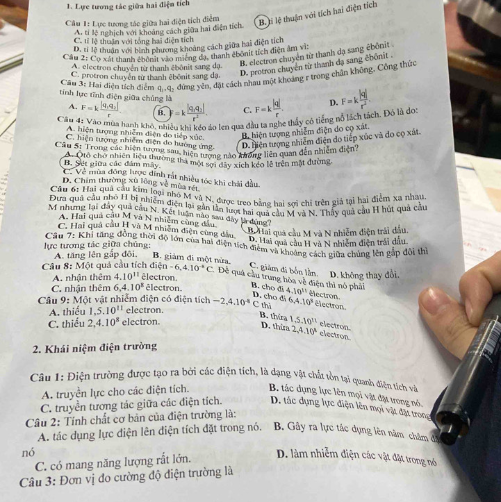 Lực tương tác giữa hai điện tích
Câu 1: Lực tương tác giữa hai điện tích điểm
B. ti lệ thuận với tích hai điện tích
A. tỉ lệ nghịch với khoảng cách giữa hai điện tích.
C. tỉ lệ thuận với tổng hai điện tích
D. tỉ lệ thuận với bình phương khoảng cách giữa hai điện tích
Cầu 2: Cọ xát thanh êbônit vào miếng đạ, thanh êbônit tích điện âm vì:
A. electron chuyên từ thanh êbônit sang dạ
B. electron chuyển từ thanh dạ sang êbônit .
C. protron chuyên từ thanh êbônit sang dạ. D. protron chuyển từ thanh dạ sang êbônit .
Câu 3: Hai điện tích điểm q_1,q_2 đứng yên, đặt cách nhau một khoảng r trong chân không. Công thức
tính lực tĩnh điện giữa chúng là
A. F=kfrac |q_1q_2|r. B. F=kfrac |q_1q_2|r^2. C. F=k |q|/r . D. F=k |q|/r^2 .
Câu 4: Vào mùa hanh khô, nhiều khi kéo áo len qua đầu ta nghe thấy cỏ tiếng nổ lách tách. Đỏ là đo
A. hiện tượng nhiễm điện do tiếp xúc. B. hiện tượng nhiễm điện do cọ xát.
C. hiện tượng nhiêm điện do hưởng ứng D. hiện tượng nhiễm điện do tiếp xúc và do cọ xát.
Cầu 5: Trong các hiện tượng sau, hiện tượng nào không liên quan đến nhiễm điện'
A. Qtổ chờ nhiên liệu thường tha một sợi dây xích kéo lễ trên mặt đường.
B. Set giữa các đám mây.
C. Về mùa đông lược dính rắt nhiều tóc khi chải đầu.
D. Chim thường xù lông về mùa rét
Câu 6: Hai quả cầu kim loại nhỏ M và N, được treo bằng hai sơi chỉ trên giả tại hai điểm xa nhau
Đưa quả cầu nhỏ H bị nhiễm điện lại gần lần lượt hai quả cầu M và N. Thấy quả cầu H hút quả cầu
M nhưng lại đây quả cầu N. Kết luận nào sau dây là dùng?
A. Hai quả cầu M và N nhiêm cùng dầu
C. Hai quả cầu H và M nhiễm điện cùng đầu,
B Hai quả cầu M và N nhiễm điện trái đầu,
lực tương tác giữa chúng: D. Hai quả cầu H và N nhiễm điện trái dấu.
Câu 7: : Khi tăng đồng thời độ lớn của hai điện tích điểm và khoảng cách giữa chúng lên gắp đội thị
A. tăng lên gắp đội. B. giảm đi một nửa.
C. giảm đi bốn lần.
Câu 8: Một quả cầu tích điệ n-6,4.10^(-8)C Để quả cầu trung hòa về điện thì nó phải
A. nhận thêm 4.10^(11) êlectron. D. không thay đổi.
C. nhận thêm 6,4.10^8 êlectron. B. cho di 4.10^(11) électron.
D. cho di
Câu 9: Một vật nhiễm điện có điện tích -2,4.10^(-8) C thì 6,4.10^8 êlectron.
A. thiếu 1,5.10^(11) electron.
B. thừa 1,5.10^(11) electron.
C. thiếu 2,4.10^8 electron.
D. thừa 2,4.10^8 electron.
2. Khái niệm điện trường
Câu 1: Điện trường được tạo ra bởi các điện tích, là dạng vật chất tồn tại quanh điện tích và
A. truyền lực cho các điện tích.
B. tác dụng lực lên mọi vật đặt trong nó.
C. truyền tương tác giữa các điện tích. D. tác dụng lực điện lên mọi vật đặt trong
Câu 2: Tính chất cơ bản của điện trường là:
A. tác dụng lực điện lên điện tích đặt trong nó. B. Gây ra lực tác dụng lên nâm châm đặ
nó
C. có mang năng lượng rất lớn.
D. làm nhiễm điện các vật đặt trong nó
Câu 3: Đơn vị đo cường độ điện trường là