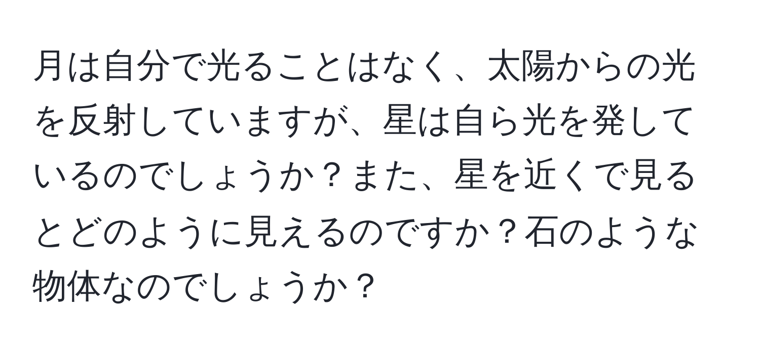 月は自分で光ることはなく、太陽からの光を反射していますが、星は自ら光を発しているのでしょうか？また、星を近くで見るとどのように見えるのですか？石のような物体なのでしょうか？