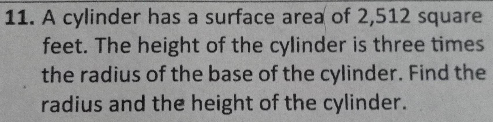 A cylinder has a surface area of 2,512 square
feet. The height of the cylinder is three times 
the radius of the base of the cylinder. Find the 
radius and the height of the cylinder.