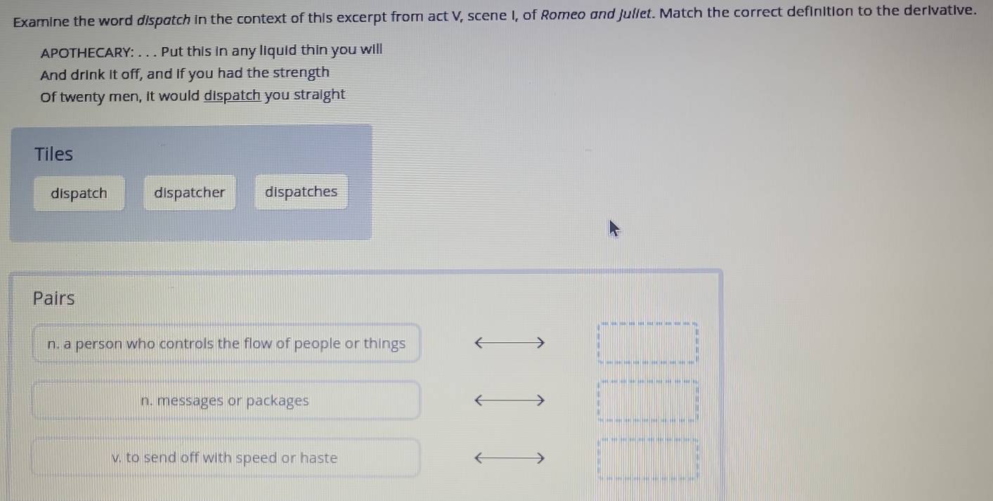 Examine the word dispatch in the context of this excerpt from act V, scene I, of Romeo and Juliet. Match the correct definition to the derivative.
APOTHECARY: . . . Put this in any liquid thin you will
And drink it off, and if you had the strength
Of twenty men, it would dispatch you straight
Tiles
dispatch dispatcher dispatches
Pairs
n. a person who controls the flow of people or things
n. messages or packages
v, to send off with speed or haste