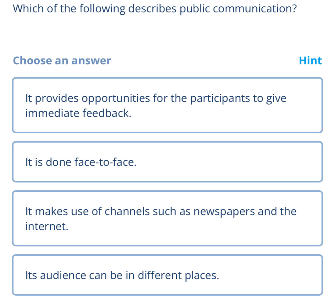 Which of the following describes public communication?
Choose an answer Hint
It provides opportunities for the participants to give
immediate feedback.
It is done face-to-face.
It makes use of channels such as newspapers and the
internet.
Its audience can be in different places.