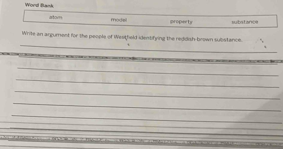 Word Bank 
atom model property 
substance 
_ 
Write an argument for the people of Westfield identifying the reddish-brown substance. 
_ 
_ 
_ 
_ 
_ 
_ 
_ 
_