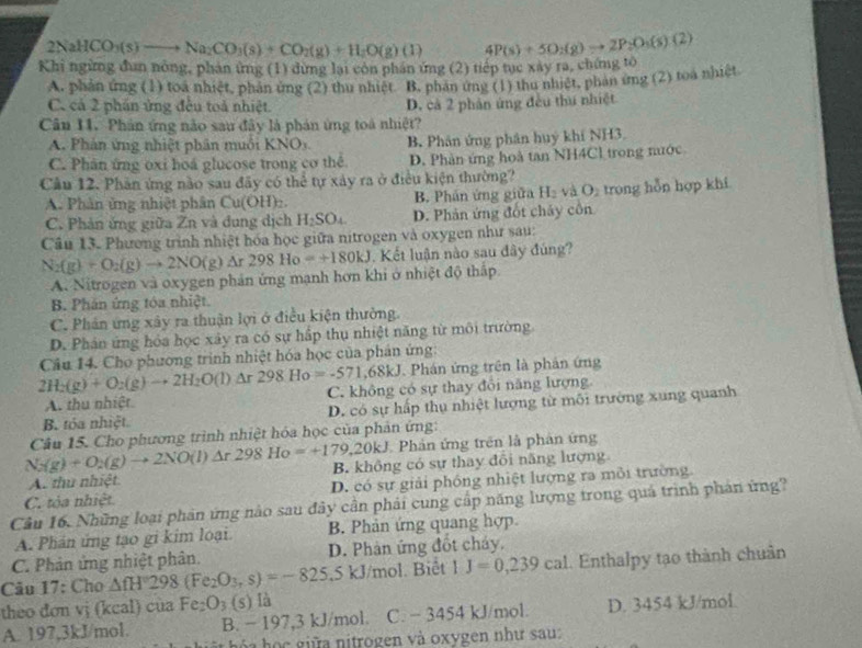 2NaHCO_3(s)to Na_2CO_3(s)+CO_2(g)+H_2O(g)(l) 4P(s)+5O_2(g)to 2P_2O_3(s)(2)
Khi ngừng đun nông, phản ứng (1) dừng lại còn phần ứng (2) tiếp tục xây ra, chứng tổ
A. phản ứng (1) toá nhiệt, phản ứng (2) thu nhiệt. B. phản ứng (1) thu nhiệt, phản ứng (2) toa nhiệt
C. cả 2 phần ứng đều toả nhiệt. D. cả 2 phản ứng đều thu nhiệt
Câu 11. Phân ứng não sau đây là phán ứng toà nhiệt?
A. Phản ứng nhiệt phân muôi KNO_3. B. Phân ứng phân huý khí NH3.
C. Phân ứng oxi hoá glucose trong cơ thể D. Phản ứng hoà tan NH4Cl trong nước
Câu 12. Phân ứng nào sau đãy có thể tự xây ra ở điều kiện thường?
A. Phân ứng nhiệt phân Cu(OH)_2. B. Phân ứng giữa H_2vaO_2 trong hỗn hợp khí
C. Phản ứng giữa Zn và dung dịch H_2SO_4 D. Phản ứng đốt chây côn
Cầu 13. Phương trình nhiệt hóa học giữa nitrogen và oxygen như sau:
N_2(g)+O_2(g)to 2NO(g)Delta r298Ho=+180kJ Kết luận nào sau đây đúng?
A. Nitrogen và oxygen phản ứng mạnh hơn khi ở nhiệt độ thấp
B. Phản ứng tóa nhiệt.
C. Phân ứng xây ra thuận lợi ở điều kiện thường.
D. Phán ứng hóa học xây ra có sự hấp thụ nhiệt năng từ môi trường
2H_2(g)+O_2(g)to 2H_2O(l)Delta r298Ho=-571,68kJ Câu 14. Cho phương trình nhiệt hóa học của phản ứng:
Phán ứng trên là phản ứng
A. thu nhiệt C. không có sự thay đổi năng lượng.
B. tóa nhiệt. D. có sự hấp thụ nhiệt lượng từ môi trường xung quanh
N_2(g)+O_2(g)to 2NO(l)Delta r298Ho=+179,20kJ Câu 15. Cho phương trình nhiệt hóa học của phản ứng:
* Phản ứng trên là phản ứng
A. thu nhiệt B. không có sự thay đổi năng lượng
C. tỏa nhiệt D. có sự giải phóng nhiệt lượng ra môi trường
Câu 16. Những loại phản ứng nào sau đây cần phải cung cấp năng lượng trong quá trình phản ứng?
A. Phán ứng tạo gi kim loại B. Phản ứng quang hợp
C. Phản ứng nhiệt phân. D. Phân ứng đốt cháy.
Câu 1 /: Cho △ fH298(Fe_2O_3,s)=-825 ,5 kJ/mol. Biêt 1J=0,239cal Enthalpy tạo thành chuân
theo đơn vị (kcal) của Fe_2O_3(s) là
A. 197,3kJ/mol. B. − 197,3 kJ/mol. C. − 3454 kJ/mol. D. 3454 kJ/mol.
g ó a  h ọ    giữ a nitrogen và oxygen như sau