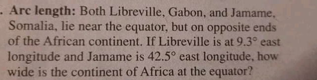 Arc length: Both Libreville, Gabon, and Jamame.
Somalia, lie near the equator, but on opposite ends
of the African continent. If Libreville is at 9.3° east
longitude and Jamame is 42.5° east longitude, how
wide is the continent of Africa at the equator?