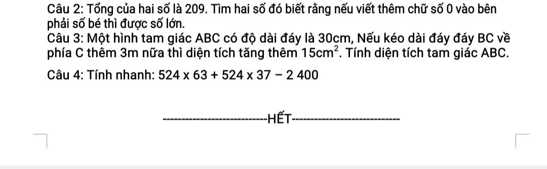 Tổng của hai số là 209. Tìm hai số đó biết rằng nếu viết thêm chữ số 0 vào bên 
phải số bé thì được số lớn. 
Câu 3: Một hình tam giác ABC có độ dài đáy là 30cm, Nếu kéo dài đáy đáy BC về 
phía C thêm 3m nữa thì diện tích tăng thêm 15cm^2. Tính diện tích tam giác ABC. 
Câu 4: Tính nhanh: 524* 63+524* 37-2400
Hết