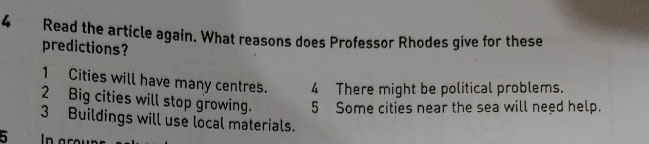 Read the article again. What reasons does Professor Rhodes give for these 
predictions? 
1 Cities will have many centres. 4 There might be political problems. 
2 Big cities will stop growing. 
5 Some cities near the sea will need help. 
3 Buildings will use local materials. 
5