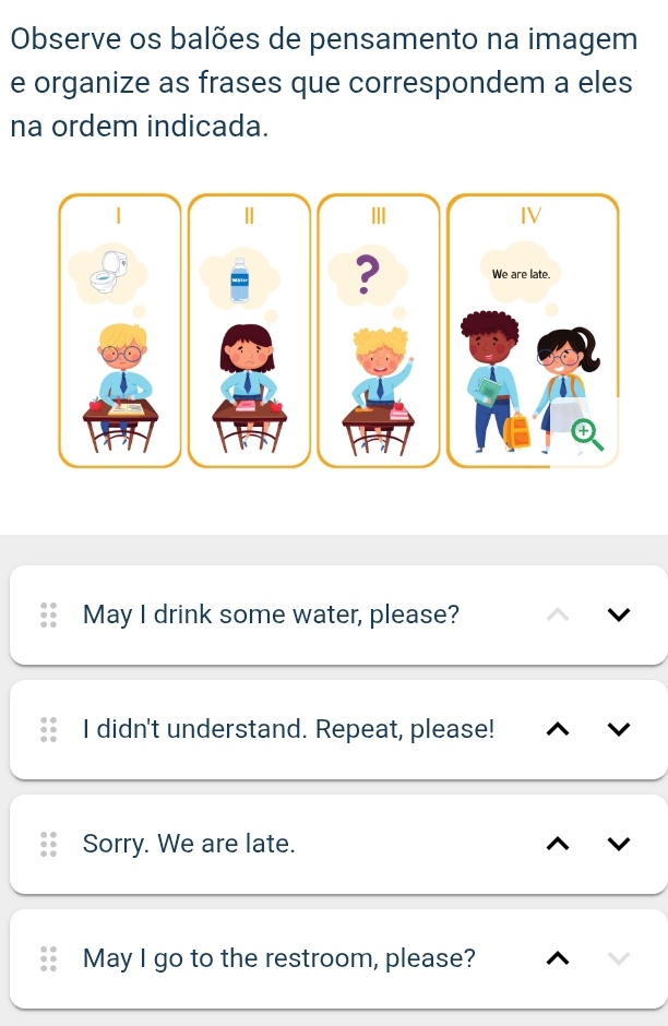 Observe os balões de pensamento na imagem
e organize as frases que correspondem a eles
na ordem indicada.
|
Ⅱ II IV
? We are late.
May I drink some water, please?
I didn't understand. Repeat, please!
Sorry. We are late.
May I go to the restroom, please?