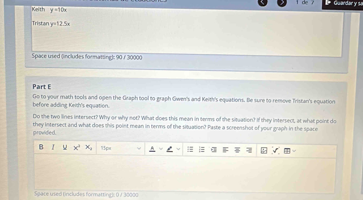 de 7 Guardar y sa 
Keith y=10x
Tristan y=12.5x
Space used (includes formatting): 90 / 30000 
Part E 
Go to your math tools and open the Graph tool to graph Gwen’s and Keith’s equations. Be sure to remove Tristan’s equation 
before adding Keith's equation. 
Do the two lines intersect? Why or why not? What does this mean in terms of the situation? If they intersect, at what point do 
they intersect and what does this point mean in terms of the situation? Paste a screenshot of your graph in the space 
provided. 
B I U X^2 X_2 15px √ 
Space used (includes formatting): 0 / 30000