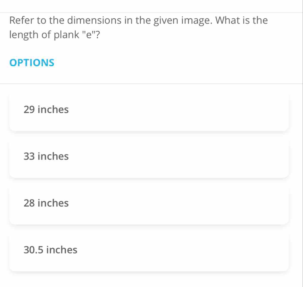 Refer to the dimensions in the given image. What is the
length of plank "e"?
OPTIONS
29 inches
33 inches
28 inches
30.5 inches