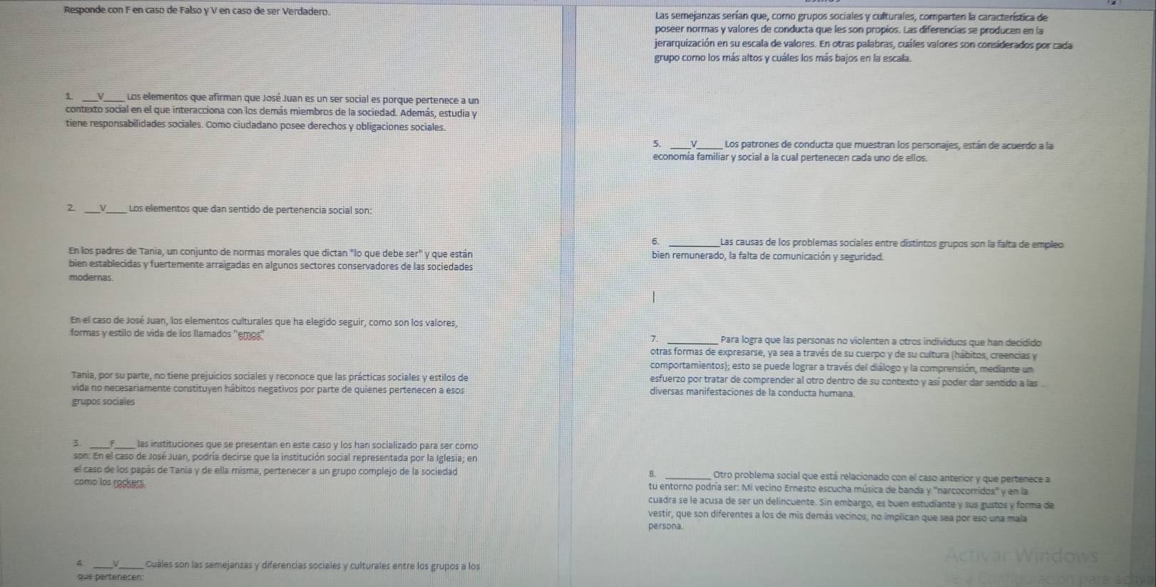 Responde con F en caso de Falso y V en caso de ser Verdadero. Las semejanzas serían que, coro grupos sociales y culturales, comparten la característica de
poseer normas y valores de conducta que les son propios. Las diferencias se producen en la
jerarquización en su escala de valores. En otras palabras, cuáles valores son considerados por cada
grupo como los más altos y cuáles los más bajos en la escala.
1 __Los elementos que afirman que José Juan es un ser social es porque pertenece a un
contexto social en el que interacciona con los demás miembros de la sociedad. Además, estudia y
tiene responsabilidades sociales. Como ciudadano posee derechos y obligaciones sociales.
5. Los patrones de conducta que muestran los personajes, están de acuerdo a la
economía familiar y social a la cual pertenecen cada uno de ellos.
2 V Los elementos que dan sentido de pertenencia social son:
6. _Las causas de los problemas sociales entre distintos grupos son la faíta de empleo
En los padres de Tania, un conjunto de normas morales que dictan "lo que debe ser'' y que están bien remunerado, la falta de comunicación y seguridad.
bien establecidas y fuertemente arraigadas en algunos sectores conservadores de las sociedades
modernas
|
En el caso de José Juan, los elementos culturales que ha elegido seguir, como son los valores,
formas y estilo de vida de los llamados ''emos'' _Para logra que las personas no violenten a otros individuos que han decidido
7.
otras formas de expresarse, ya sea a través de su cuerpo y de su cultura (hábitos, creencias y
comportamientos); esto se puede lograr a través del diálogo y la comprensión, mediante un
Tania, por su parte, no tiene prejuicios sociales y reconoce que las prácticas sociales y estilos de esfuerzo por tratar de comprender al otro dentro de su contexto y así poder dar sentido a las .
vida no necesariamente constituyen hábitos negativos por parte de quienes pertenecen a esos diversas manifestaciones de la conducta humana.
grupos sociales
3. F  las instituciones que se presentan en este caso y los han socializado para ser como
son: En el caso de José Juan, podría decirse que la institución social representada por la Iglesia; en
el caso de los papás de Tania y de ella misma, pertenecer a un grupo complejo de la sociedad B. Otro problema social que está relacionado con el caso anterior y que pertenece a
como los rackers. tu entorno podría ser: Mi vecino Ernesto escucha música de banda y "narcocorridos' y en la
cuadra se le acusa de ser un delincuente. Sin embargo, es buen estudiante y sus gustos y forma de
vestir, que son diferentes a los de mis demás vecinos, no implican que sea por eso una mala
persona.
4 Cuáles son las semejanzas y diferencias sociales y culturales entre los grupos a los
que pertenecen