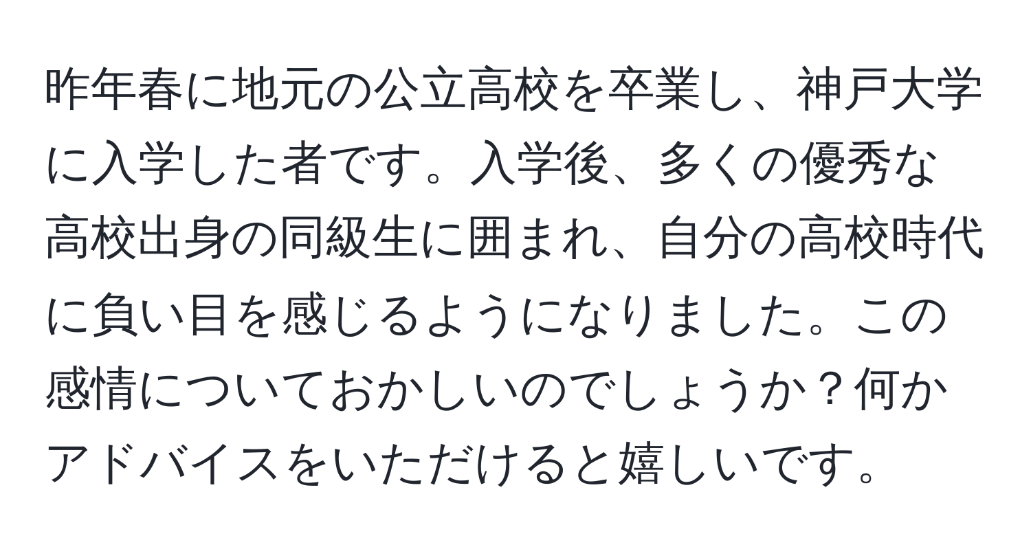 昨年春に地元の公立高校を卒業し、神戸大学に入学した者です。入学後、多くの優秀な高校出身の同級生に囲まれ、自分の高校時代に負い目を感じるようになりました。この感情についておかしいのでしょうか？何かアドバイスをいただけると嬉しいです。