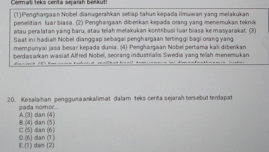 Cermati teks cerita sejarah benkut!
(1)Penghargaan Nobel dianugerahkan setiap tahun kepada ilmuwan yang melakukan
penelitian luar biasa. (2) Penghargaan diberikan kepada orang yang menemukan teknik
atau peralatan yang baru, atau telah melakukan kontribusi luar biasa ke masyarakat. (3)
Saat ini hadiah Nobel dianggap sebagai penghargaan tertinggi bagi orang yang
mempunyai jasa besar kepada dunia. (4) Penghargaan Nobel pertama kali diberikan
berdasarkan wasiat Alfred Nobel, seorang industrialis Swedia yang telah menemukan
20. Kesalahan penggunaankalimat dalam teks cerita sejarah tersebut terdapat
pada nomor....
A.(3) dan (4)
B.(4) dan (5)
C.(5) dan (6)
D.(6) dan (1)
E.(1) dan (2)