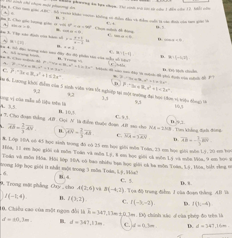 thi sinh chỉ chọn một phương án.
nniều phương án lựa chọn. Thi sinh trở lời từ cầu 1 đến câu 12. Mỗi câu
Tầu 1. Cho tam giác ABC . Số vectơ khác vectơ- không có điểm đầu và điểm cuối là các đinh của tam giác là
A,) 6. B. 3 .
âu 2. Cho góc lượng giác α với 0° <90°. Chọn mệnh đề đúng
C. 4. D. 5.
A sin alpha >0. B. cot alpha <0. C. tan alpha <0.
âu 3. Tập xác định của hàm số y= (x+1)/x-2 la^(R| 2) .
D. cos alpha <0.
B. x!= 2.
C. R∩  -1 .
Ấu 4. Số đặc trưng nào sau đây đo độ phân tán của mẫu số liệu?
D. R -1;2 .
A. Số trung bình. B. Trung vj.
A. overline P∵°forall x∈ R,x^3+1!= 2x^n. C. Môt
Su 5. Cho mệnh đề P_1''forall x∈ R,x^3+1≥ 2x'' Mệnh đề nào sau đây là mệnh đề phủ định của mệnh đề P?
C. overline P:''exists x∈ R,x^2+1≤ 2x''.
D. Độ lệch chuẩn
B. overline V3x∈ R,x^2+1!= 2x''.
D. overline P:''exists x∈ R,x^2+1<2x''.
lu 6. Lương khởi điểm cia5 sinh viên vừa tốt nghiệp tại một trường đại học (đơn vị triệu đồng) là
9,2 9,2 3,5
ung vị của mẫu số liệu trên là
9,5 10,5
A. 3,5. B. 10,5. C. 9,5.
D,]9,2.
7. Cho đoạn thẳng AB . Gọi N là điểm thuộc đoạn AB sao cho NA=2NB.  Tìm khẳng định đúng.
A. overline AB= 2/3 overline AN. B. overline AN= 2/3 overline AB. C. overline NA=3overline AN. overline AB=- 2/3 overline BN.
D.
8. Lớp 10A có 45 học sinh trong đó có 25 em học giỏi môn Toán, 23 em học giỏi môn Lý, 20 em học
Hóa, 11 em học giỏi cả môn Toán và môn Lý, 8 em học giỏi cả môn Lý và môn Hóa, 9 em học g
Toán và môn Hóa. Hỏi lớp 10A có bao nhiêu bạn học giỏi cả ba môn Toán, Lý, Hóa, biết rằng m
trong lớp học giỏi ít nhất một trong 3 môn Toán, Lý, Hóa?. 6. B. 4. C. 5.
D. 8.
9. Trong mặt phẳng Oxy , cho A(2;6) và B(-4;2). Tọa độ trung điểm / của đoạn thắng AB là
I(-1;4).
B. I(3;2).
C. I(-3;-2). D. I(1;-4).
10. Chiều cao của một ngọn đồi là overline h=347,13m± 0,3m. Độ chính xác d của phép đo trên là
d=± 0,3m.
B. d=347,13m. C. d=0,3m.
D. d=347,16m.