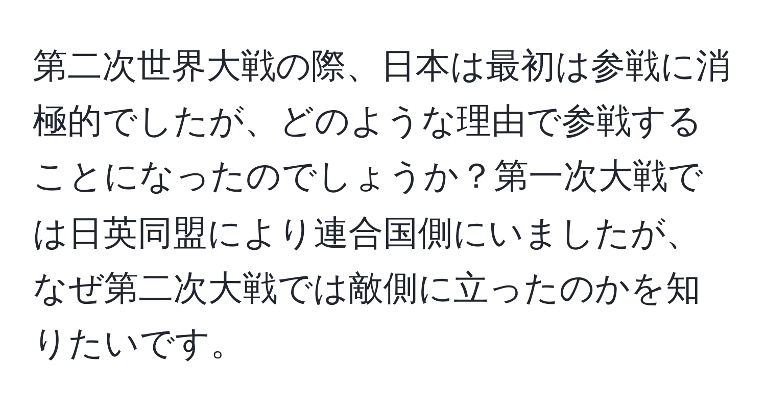 第二次世界大戦の際、日本は最初は参戦に消極的でしたが、どのような理由で参戦することになったのでしょうか？第一次大戦では日英同盟により連合国側にいましたが、なぜ第二次大戦では敵側に立ったのかを知りたいです。