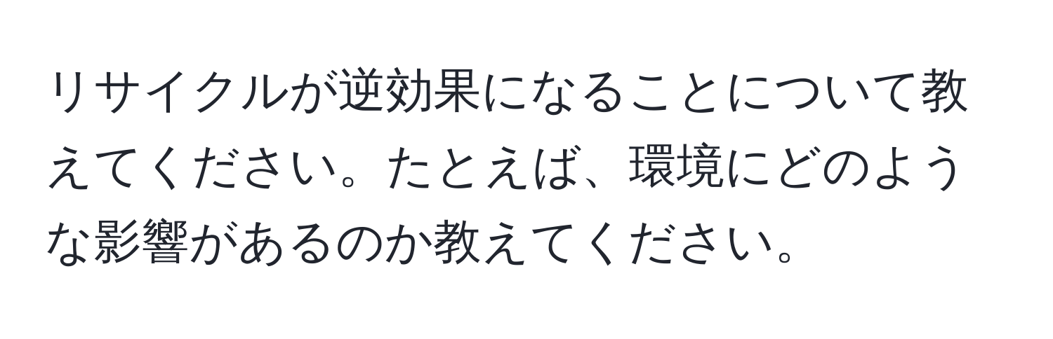 リサイクルが逆効果になることについて教えてください。たとえば、環境にどのような影響があるのか教えてください。